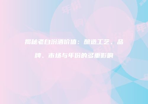 揭秘老白汾酒价值：酿造工艺、品牌、市场与年份的多重影响