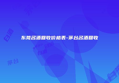 东莞名酒回收价格表-茅台名酒回收