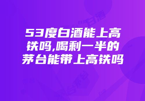 53度白酒能上高铁吗,喝剩一半的茅台能带上高铁吗