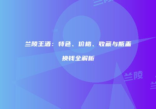 兰陵王酒：特色、价格、收藏与瓶盖换钱全解析