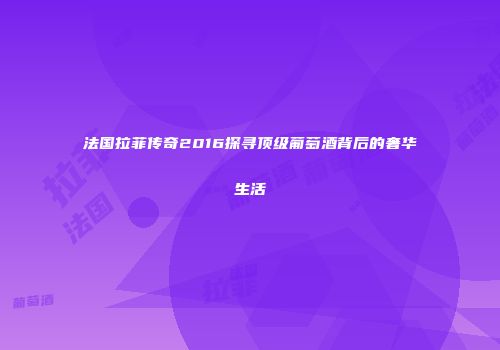 法国拉菲传奇2016探寻顶级葡萄酒背后的奢华生活