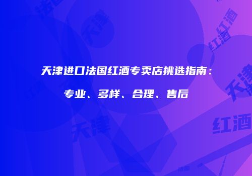 天津进口法国红酒专卖店挑选指南：专业、多样、合理、售后