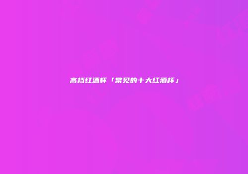 高档红酒杯「常见的十大红酒杯」