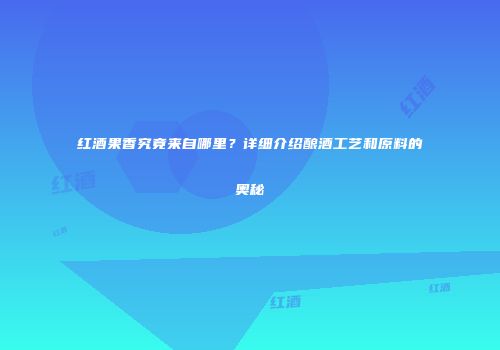 红酒果香究竟来自哪里？详细介绍酿酒工艺和原料的奥秘