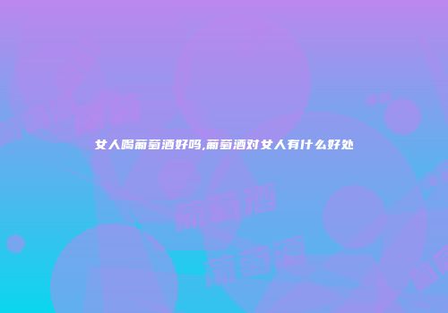 女人喝葡萄酒好吗,葡萄酒对女人有什么好处