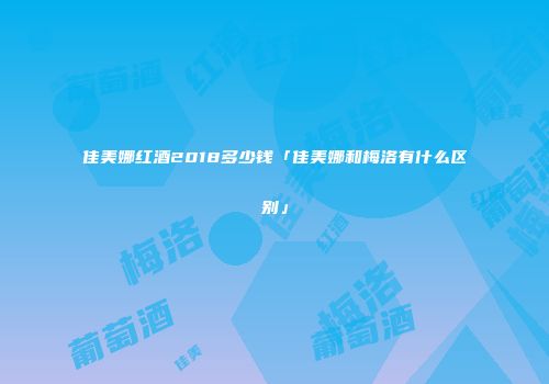 佳美娜红酒2018多少钱「佳美娜和梅洛有什么区别」
