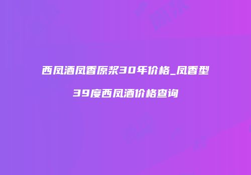 西凤酒凤香原浆30年价格_凤香型39度西凤酒价格查询