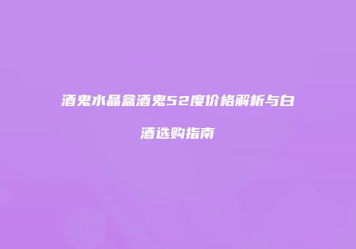 酒鬼水晶盒酒鬼52度价格解析与白酒选购指南