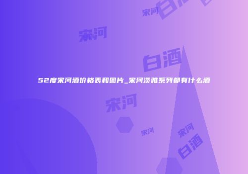 52度宋河酒价格表和图片_宋河淡雅系列都有什么酒
