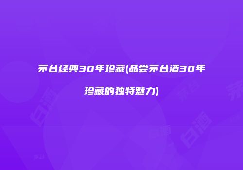 茅台经典30年珍藏(品尝茅台酒30年珍藏的独特魅力)