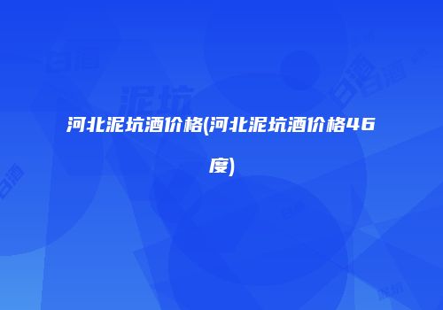 河北泥坑酒价格(河北泥坑酒价格46度)