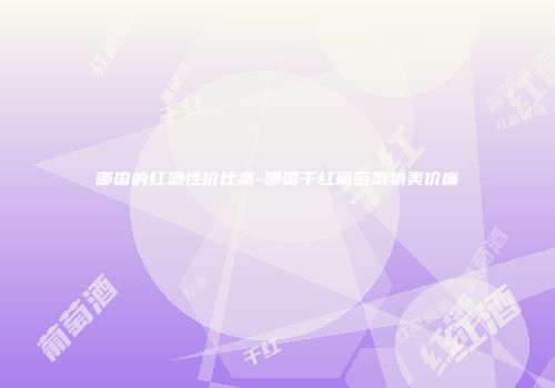 哪国的红酒性价比高-哪国干红葡萄酒物美价廉