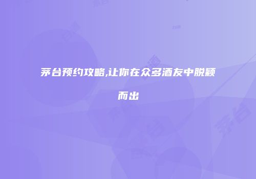 茅台预约攻略,让你在众多酒友中脱颖而出