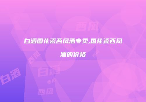 白酒国花瓷西凤酒专卖,国花瓷西凤酒的价格