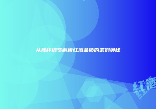从挂杯细节解析红酒品质的鉴别奥秘