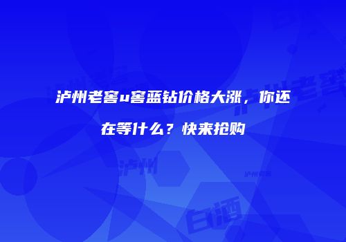 泸州老窖u窖蓝钻价格大涨，你还在等什么？快来抢购