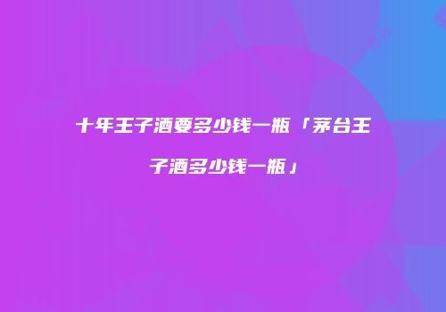 十年王子酒要多少钱一瓶「茅台王子酒多少钱一瓶」