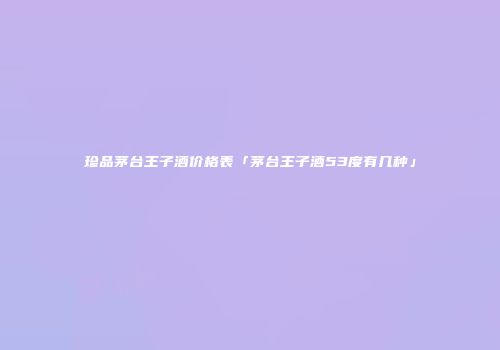 珍品茅台王子酒价格表「茅台王子酒53度有几种」