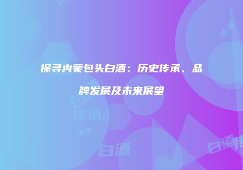 探寻内蒙包头白酒：历史传承、品牌发展及未来展望