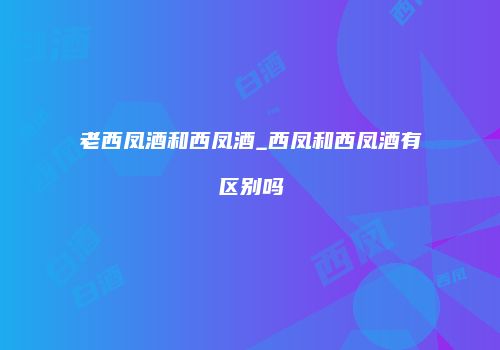 老西凤酒和西凤酒_西凤和西凤酒有区别吗