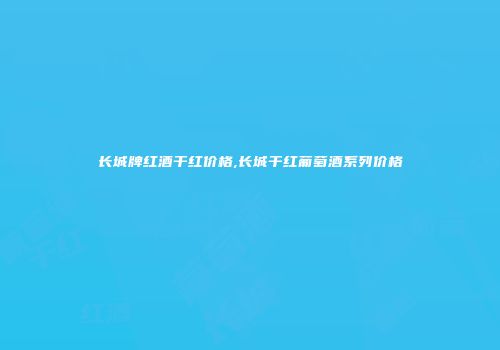 长城牌红酒干红价格,长城干红葡萄酒系列价格