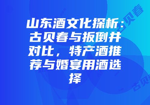 山东酒文化探析：古贝春与扳倒井对比，特产酒推荐与婚宴用酒选择