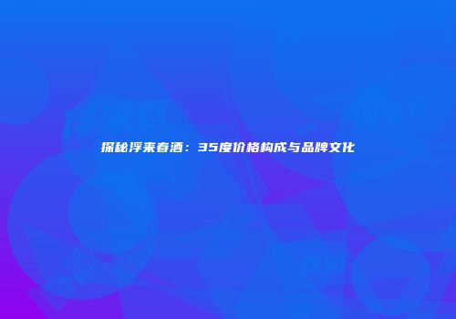 探秘浮来春酒：35度价格构成与品牌文化
