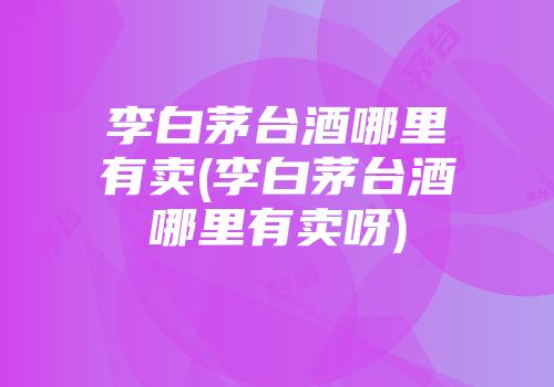李白茅台酒哪里有卖(李白茅台酒哪里有卖呀)