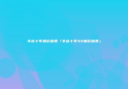 丰谷十年酒价格表「丰谷十年52度价格表」