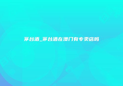 茅台酒_茅台酒在澳门有专卖店吗