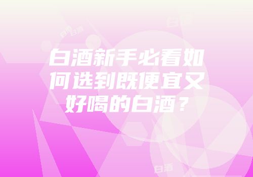 白酒新手必看如何选到既便宜又好喝的白酒？