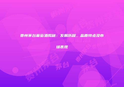 贵州茅台葡萄酒揭秘：发展历程、品质特点及市场表现