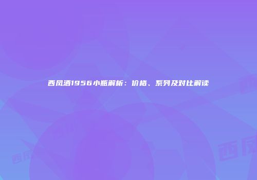 西凤酒1956小瓶解析：价格、系列及对比解读