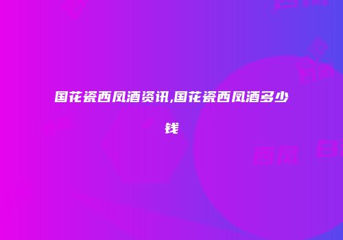 国花瓷西凤酒资讯,国花瓷西凤酒多少钱