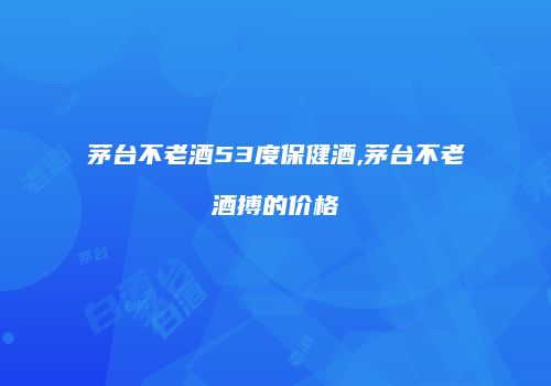 茅台不老酒53度保健酒,茅台不老酒搏的价格