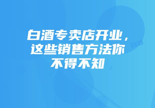 白酒专卖店开业，这些销售方法你不得不知