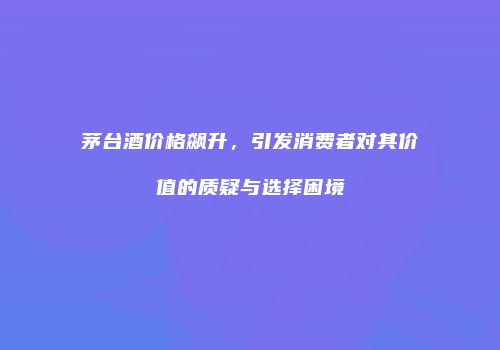 茅台酒价格飙升，引发消费者对其价值的质疑与选择困境