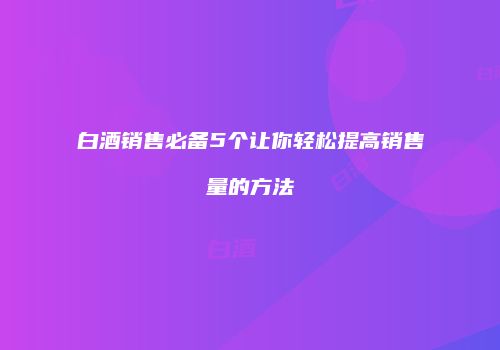 白酒销售必备5个让你轻松提高销售量的方法
