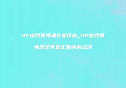 42度西凤情酒礼盒价格_42度西凤情酒是不是正宗的西凤酒
