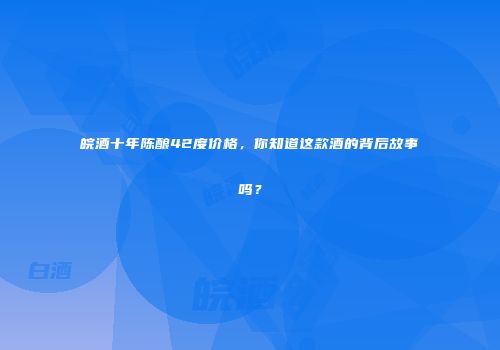 皖酒十年陈酿42度价格，你知道这款酒的背后故事吗？