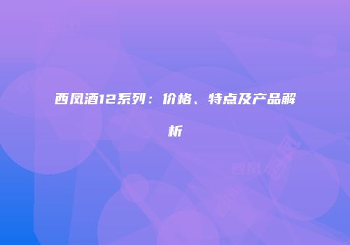 西凤酒12系列：价格、特点及产品解析