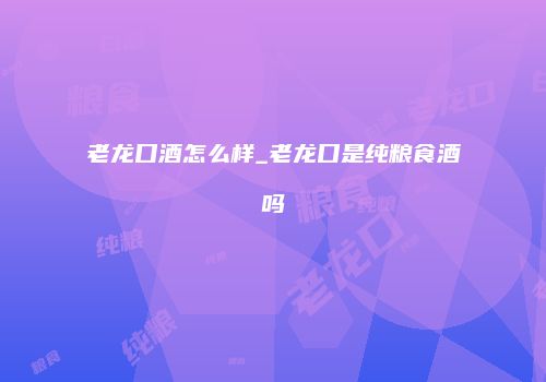 老龙口酒怎么样_老龙口是纯粮食酒吗