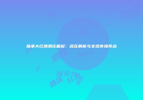 加拿大红酒酒庄崛起：名庄解析与全球市场亮点