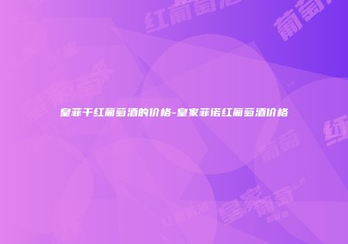 皇菲干红葡萄酒的价格-皇家菲诺红葡萄酒价格