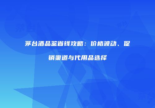 茅台酒品鉴省钱攻略：价格波动、促销渠道与代用品选择