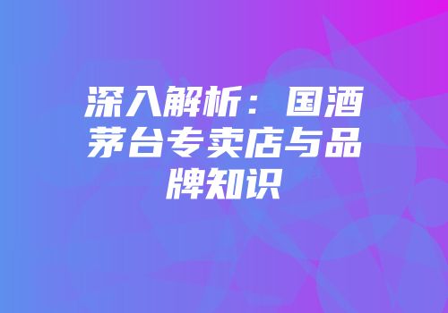 深入解析：国酒茅台专卖店与品牌知识