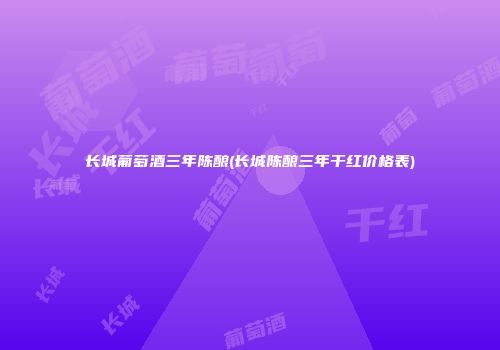 长城葡萄酒三年陈酿(长城陈酿三年干红价格表)
