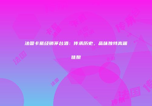法国卡慕经销茅台酒：传承历史，品味独特高端佳酿