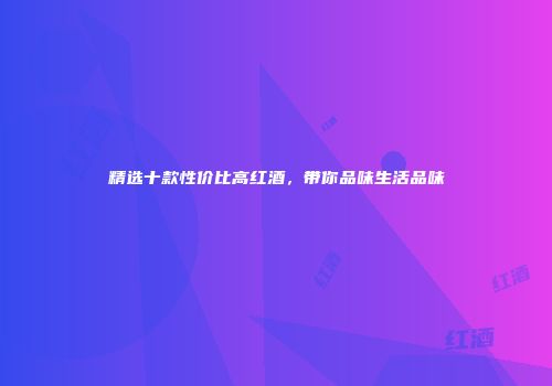 精选十款性价比高红酒，带你品味生活品味