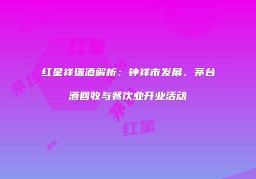 红星祥瑞酒解析：钟祥市发展、茅台酒回收与餐饮业开业活动